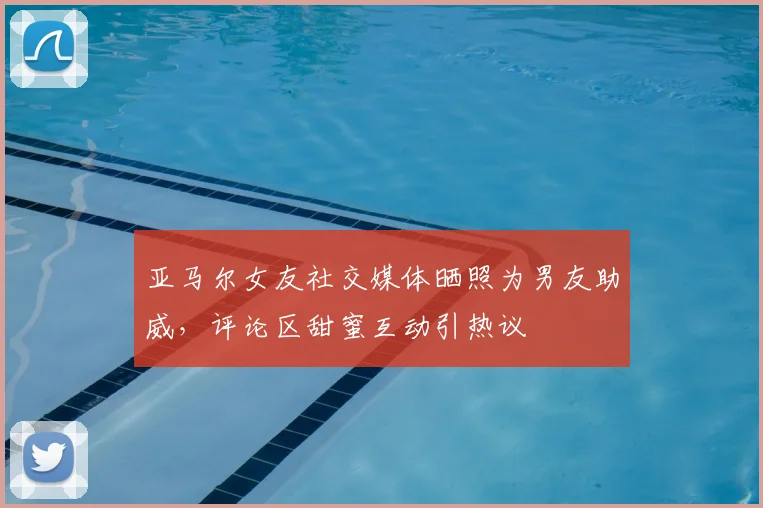 亚马尔女友社交媒体晒照为男友助威,评论区甜蜜互动引热议