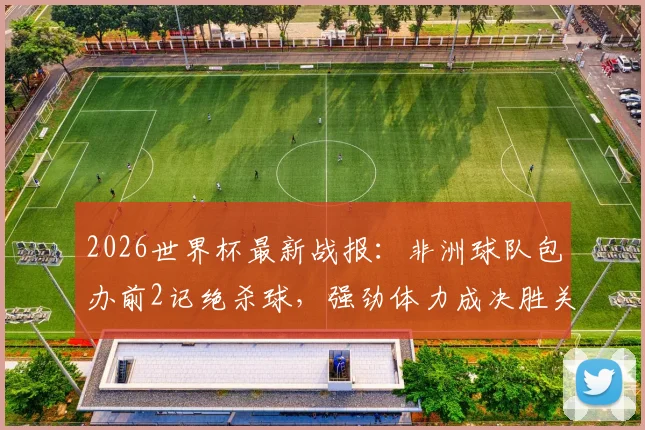 2026世界杯最新战报：非洲球队包办前2记绝杀球，强劲体力成决胜关键，足球体能训练方法深度剖析