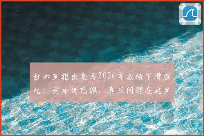 杜加里指出皇马2026年成绩下滑症结：并非姆巴佩，真正问题在这里