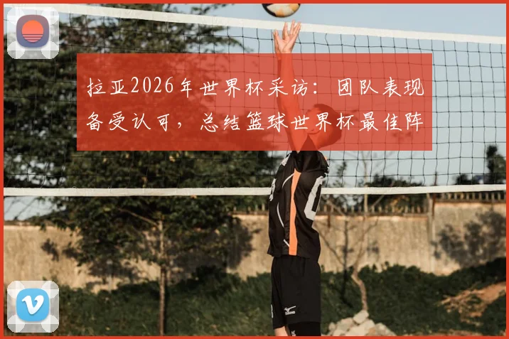 拉亚2026年世界杯采访:团队表现备受认可,总结篮球世界杯最佳阵容名单与看点分析