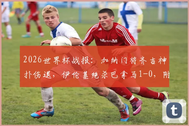 2026世界杯战报：加纳门将齐吉神扑伤退，伊伦基绝杀巴拿马1-0，附全场视频集锦与技术统计