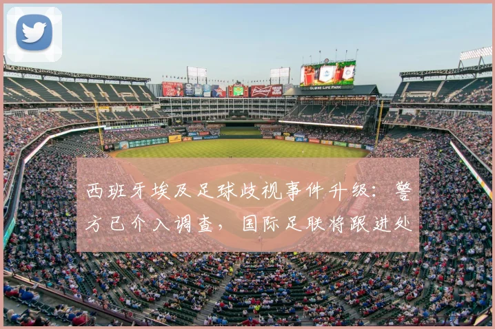 西班牙埃及足球歧视事件升级：警方已介入调查，国际足联将跟进处理，最新进展汇总