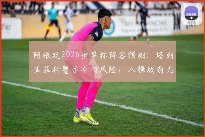 阿根廷2026世界杯阵容预测：塔利亚菲科警示冷门风险，八强战前无弱旅？深度解析对手与前景