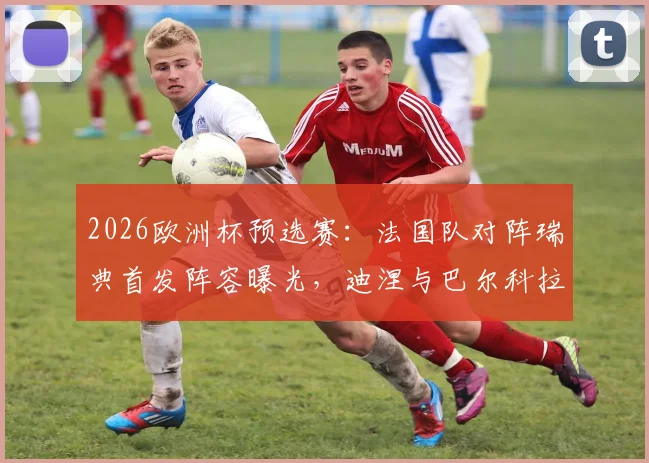 2026欧洲杯预选赛:法国队对阵瑞典首发阵容曝光,迪涅与巴尔科拉有望首次搭档亮相