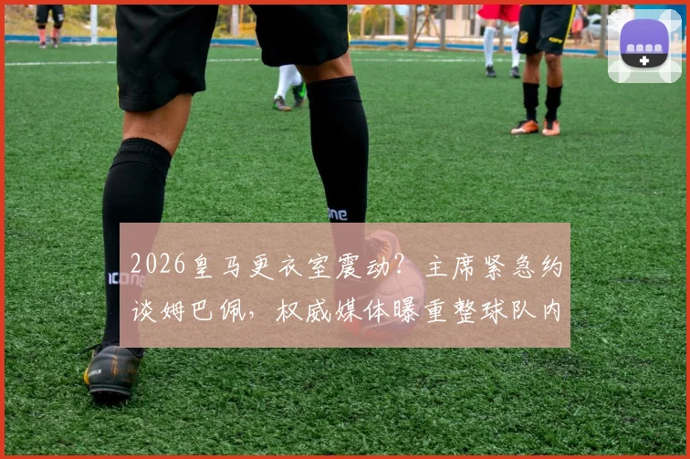2026皇马更衣室震动?主席紧急约谈姆巴佩,权威媒体曝重整球队内部秩序最新进展