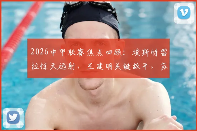 2026中甲联赛焦点回顾：埃斯特雷拉惊天远射，王建明关键扳平，苏州东吴2-2战平广州豹全场解析