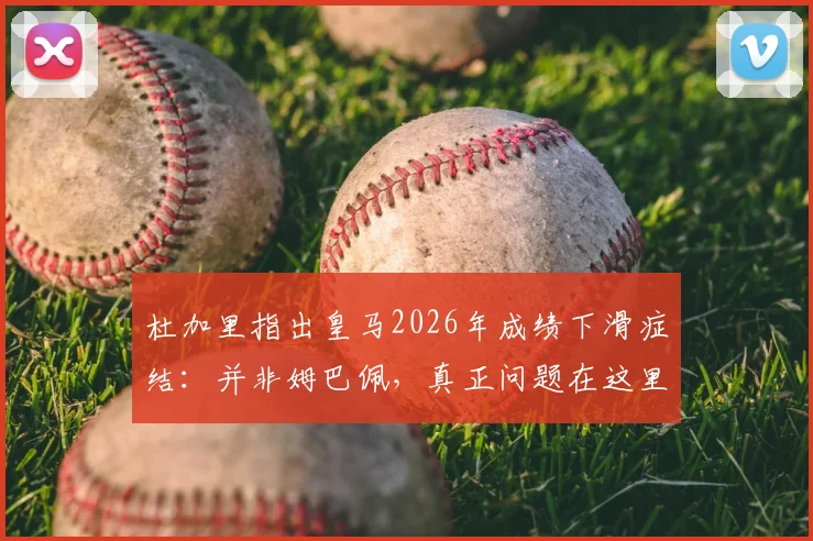 杜加里指出皇马2026年成绩下滑症结：并非姆巴佩，真正问题在这里