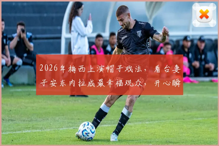 2026年梅西上演帽子戏法，看台妻子安东内拉成最幸福观众，开心瞬间全记录