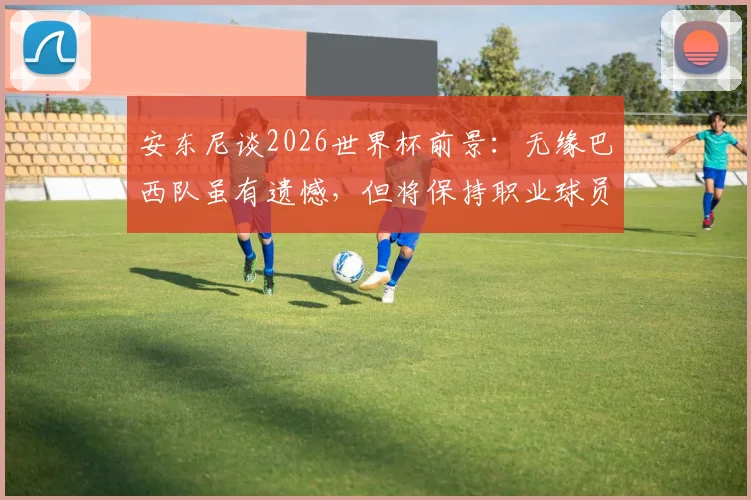 安东尼谈2026世界杯前景：无缘巴西队虽有遗憾，但将保持职业球员的平常心