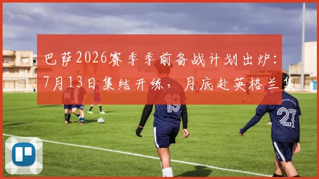 巴萨2026赛季季前备战计划出炉：7月13日集结开练，月底赴英格兰集训关键安排一览