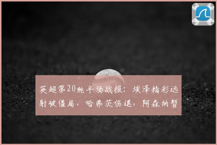 英超第20轮半场战报：埃泽精彩远射破僵局，哈弗茨伤退，阿森纳暂1-0领先纽卡斯尔