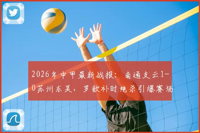 2026年中甲最新战报：南通支云1-0苏州东吴，罗歆补时绝杀引爆赛场，积分榜争夺白热化