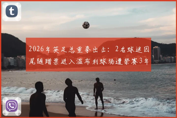 2026年英足总重拳出击:2名球迷因尾随蹭票进入温布利球场遭禁赛3年,球场安保与观赛规则引热议