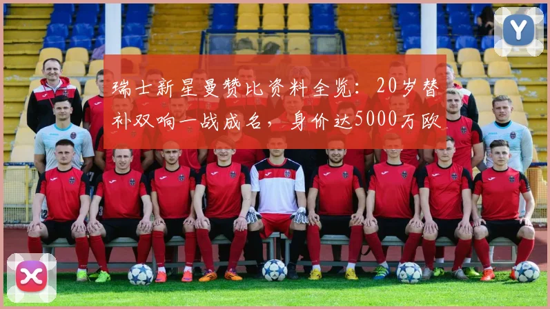 瑞士新星曼赞比资料全览：20岁替补双响一战成名，身价达5000万欧，技术特点与未来前景深度剖析