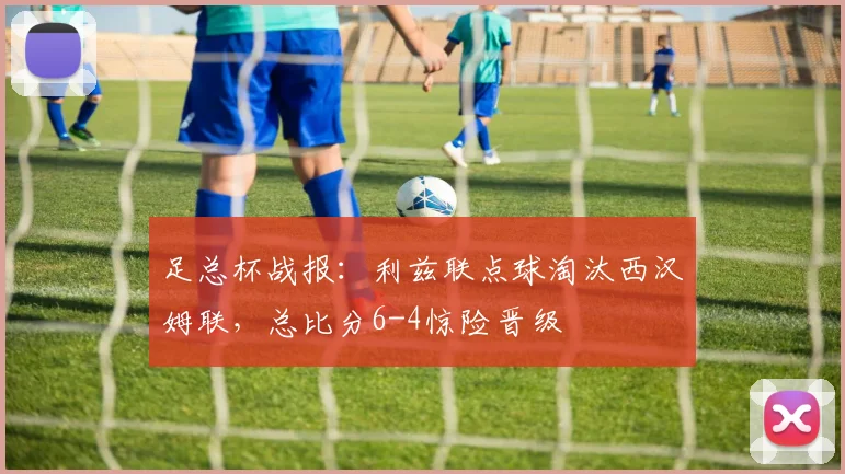 足总杯战报：利兹联点球淘汰西汉姆联，总比分6-4惊险晋级