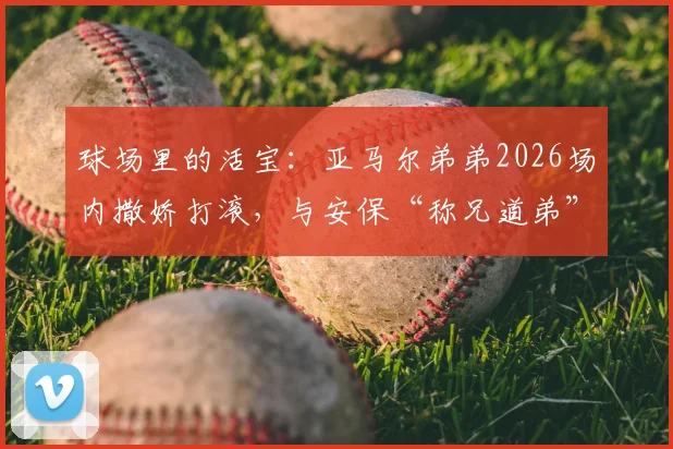球场里的活宝:亚马尔弟弟2026场内撒娇打滚,与安保“称兄道弟”趣事全记录