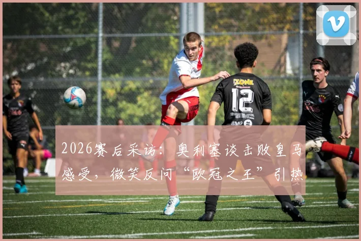 2026赛后采访:奥利塞谈击败皇马感受,微笑反问“欧冠之王”引热议,附赛后发言完整解读