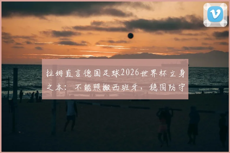 拉姆直言德国足球2026世界杯立身之本:不能照搬西班牙,稳固防守+强硬对抗才是核心