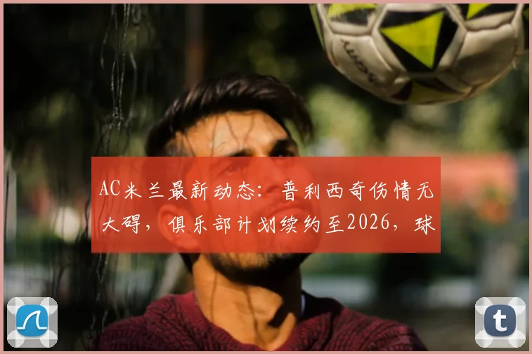 AC米兰最新动态：普利西奇伤情无大碍，俱乐部计划续约至2026，球员未来成焦点