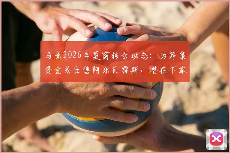马竞2026年夏窗转会动态：为筹集资金或出售阿尔瓦雷斯，潜在下家分析与未来影响
