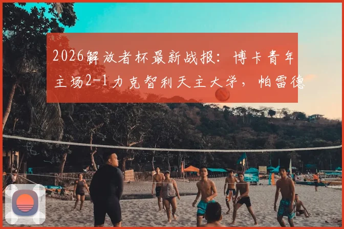 2026解放者杯最新战报：博卡青年主场2-1力克智利天主大学，帕雷德斯破门+巴里罗制胜球