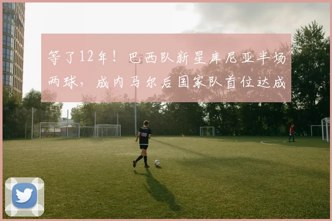 等了12年!巴西队新星库尼亚半场两球,成内马尔后国家队首位达成者