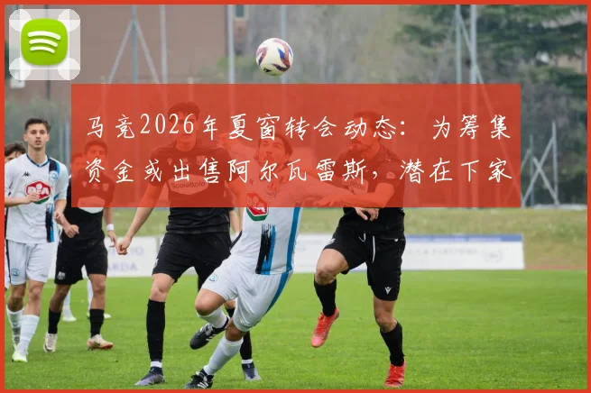 马竞2026年夏窗转会动态:为筹集资金或出售阿尔瓦雷斯,潜在下家分析与未来影响