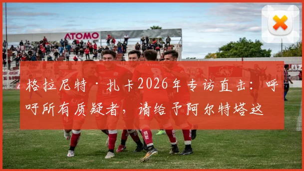 格拉尼特·扎卡2026年专访直击：呼吁所有质疑者，请给予阿尔特塔这位阿森纳主帅应有的尊重与支持
