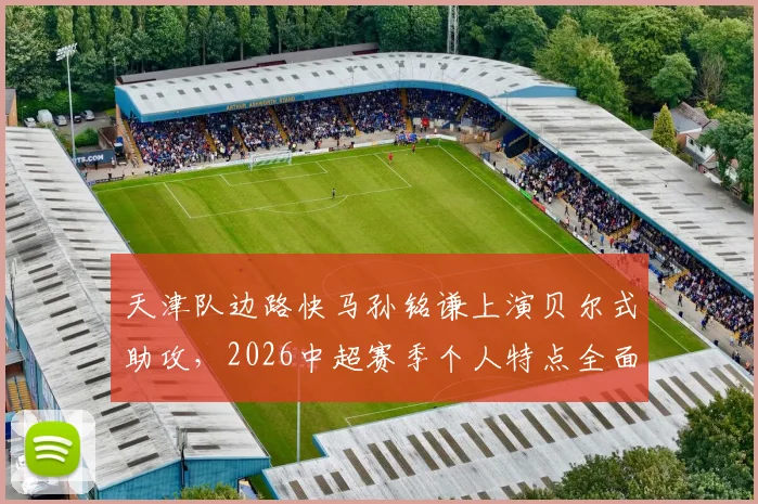 天津队边路快马孙铭谦上演贝尔式助攻,2026中超赛季个人特点全面解析