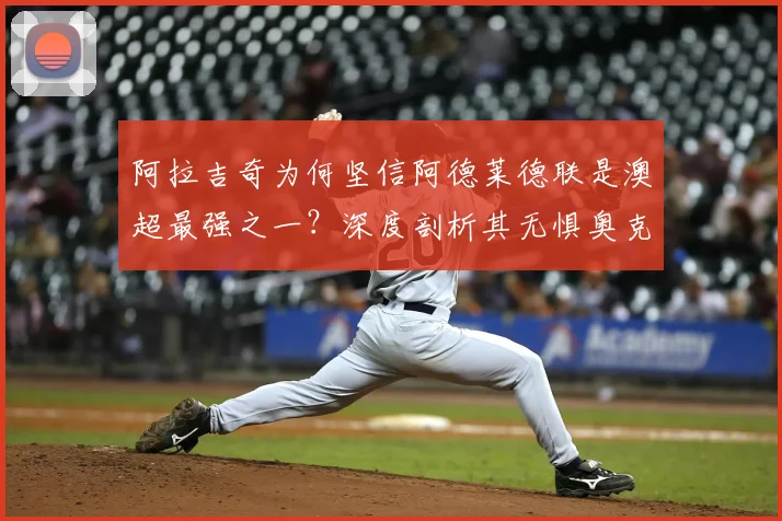 阿拉吉奇为何坚信阿德莱德联是澳超最强之一？深度剖析其无惧奥克兰FC的战术底气