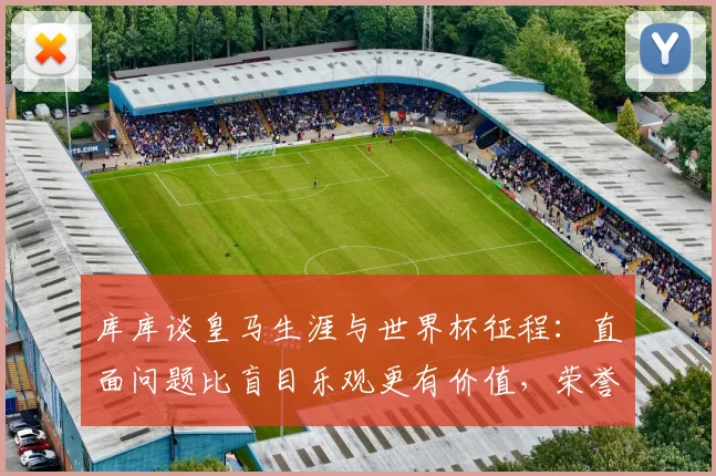 库库谈皇马生涯与世界杯征程:直面问题比盲目乐观更有价值,荣誉与反思并存
