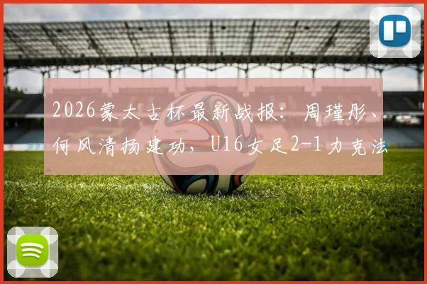 2026蒙太古杯最新战报:周瑾彤、何风清扬建功,U16女足2-1力克法国队,附中国女足青年军阵容解析
