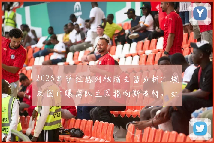 2026年萨拉赫利物浦去留分析:埃及国门曝离队主因指向斯洛特,红军未来核心悬念几何?