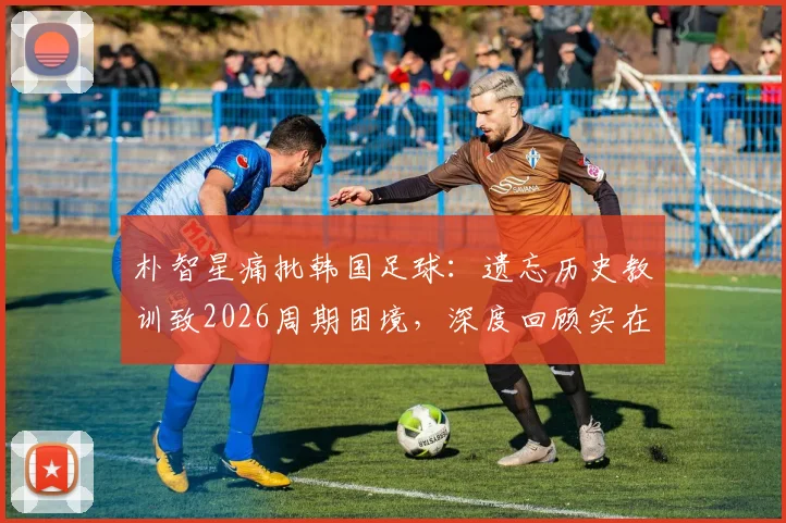 朴智星痛批韩国足球：遗忘历史教训致2026周期困境，深度回顾实在痛心