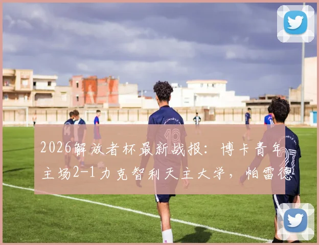 2026解放者杯最新战报:博卡青年主场2-1力克智利天主大学,帕雷德斯破门+巴里罗制胜球