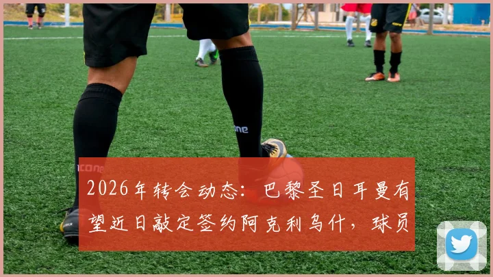 2026年转会动态:巴黎圣日耳曼有望近日敲定签约阿克利乌什,球员本人已同意加盟