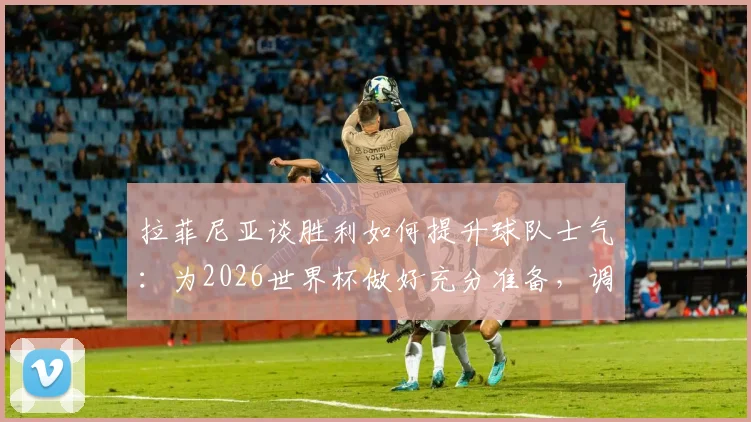 拉菲尼亚谈胜利如何提升球队士气：为2026世界杯做好充分准备，调整至最佳竞技状态