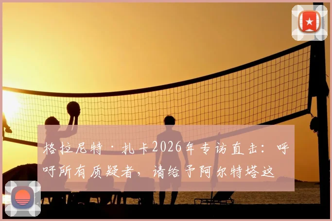 格拉尼特·扎卡2026年专访直击：呼吁所有质疑者，请给予阿尔特塔这位阿森纳主帅应有的尊重与支持