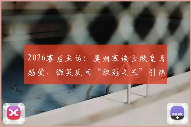 2026赛后采访：奥利塞谈击败皇马感受，微笑反问“欧冠之王”引热议，附赛后发言完整解读