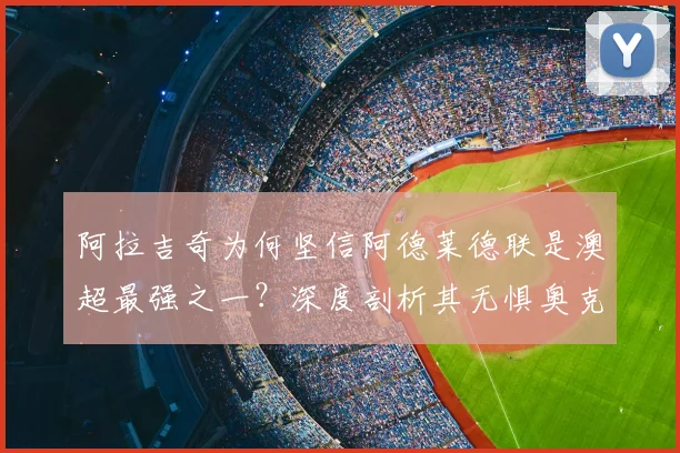 阿拉吉奇为何坚信阿德莱德联是澳超最强之一？深度剖析其无惧奥克兰FC的战术底气