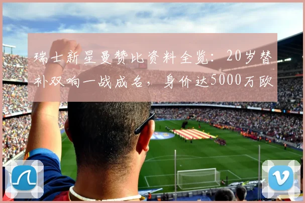 瑞士新星曼赞比资料全览：20岁替补双响一战成名，身价达5000万欧，技术特点与未来前景深度剖析