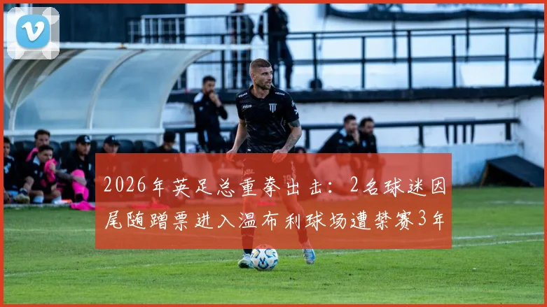 2026年英足总重拳出击：2名球迷因尾随蹭票进入温布利球场遭禁赛3年，球场安保与观赛规则引热议