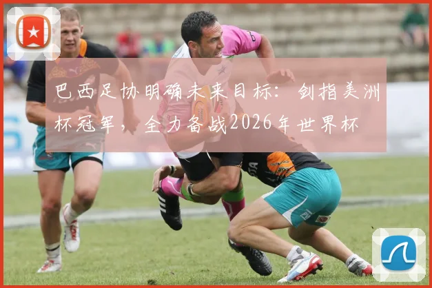 巴西足协明确未来目标：剑指美洲杯冠军，全力备战2026年世界杯