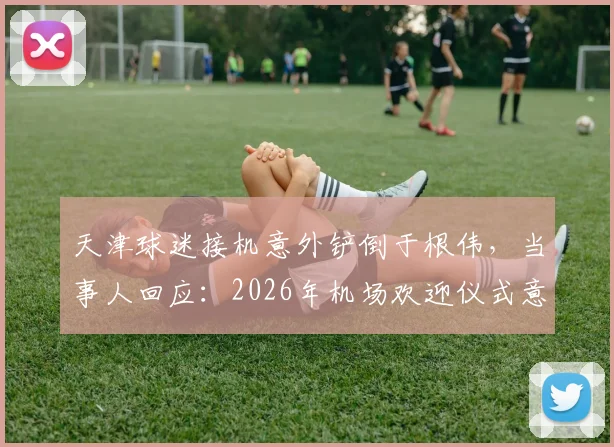 天津球迷接机意外铲倒于根伟，当事人回应：2026年机场欢迎仪式意外始末