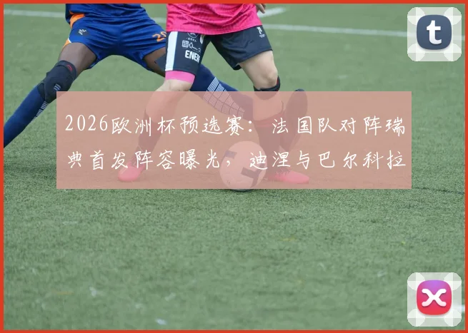 2026欧洲杯预选赛：法国队对阵瑞典首发阵容曝光，迪涅与巴尔科拉有望首次搭档亮相