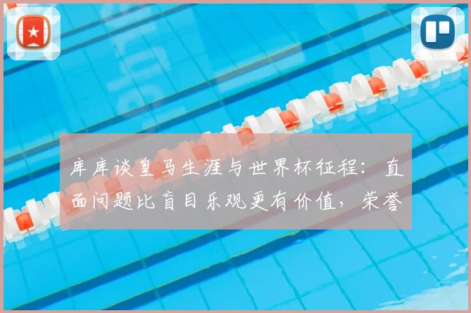 库库谈皇马生涯与世界杯征程：直面问题比盲目乐观更有价值，荣誉与反思并存