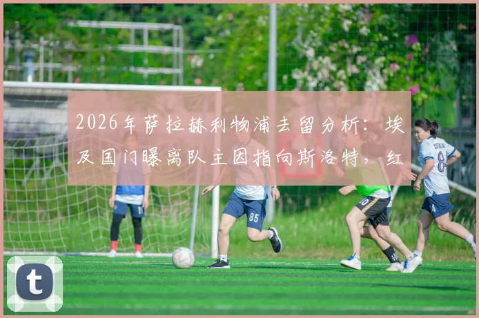 2026年萨拉赫利物浦去留分析：埃及国门曝离队主因指向斯洛特，红军未来核心悬念几何？