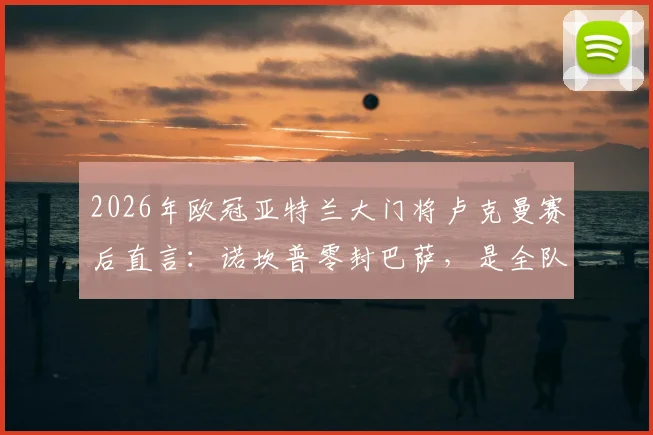 2026年欧冠亚特兰大门将卢克曼赛后直言:诺坎普零封巴萨,是全队防守努力的结果|深度复盘