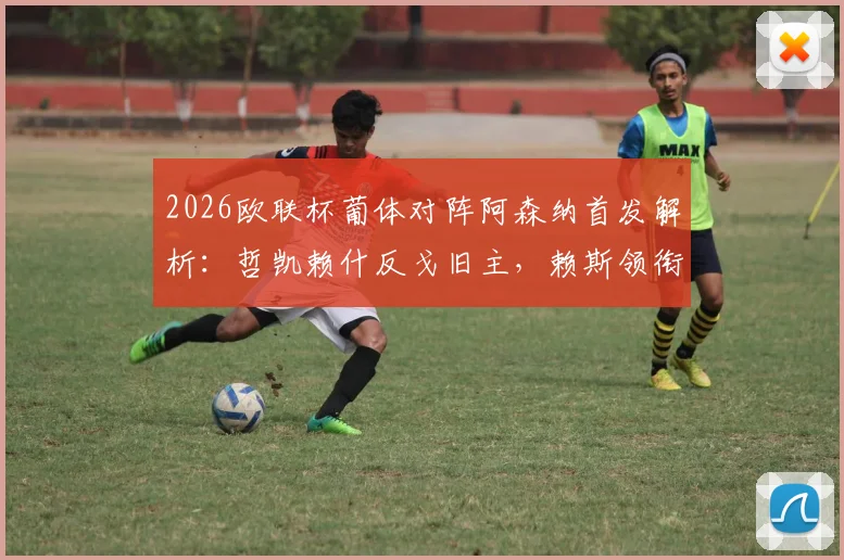 2026欧联杯葡体对阵阿森纳首发解析：哲凯赖什反戈旧主，赖斯领衔中场，特罗萨德突前