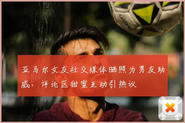 亚马尔女友社交媒体晒照为男友助威，评论区甜蜜互动引热议